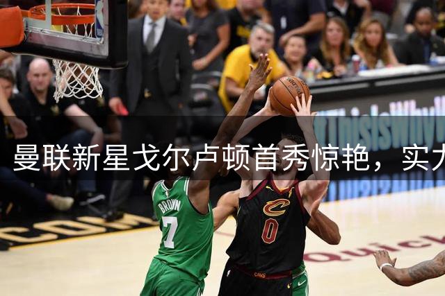 曼联新星戈尔卢顿首秀惊艳，实力备受关注